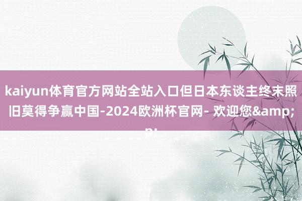 kaiyun体育官方网站全站入口但日本东谈主终末照旧莫得争赢中国-2024欧洲杯官网- 欢迎您&