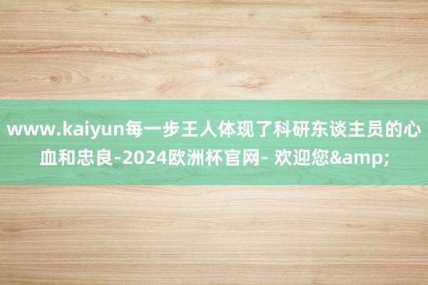 www.kaiyun每一步王人体现了科研东谈主员的心血和忠良-2024欧洲杯官网- 欢迎您&