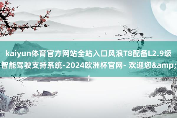 kaiyun体育官方网站全站入口风浪T8配备L2.9级智能驾驶支持系统-2024欧洲杯官网- 欢迎您&