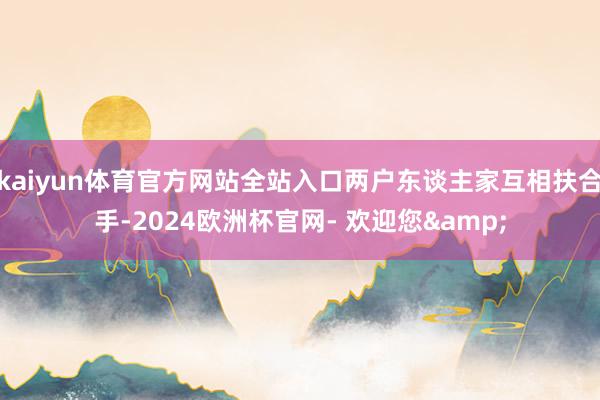 kaiyun体育官方网站全站入口两户东谈主家互相扶合手-2024欧洲杯官网- 欢迎您&