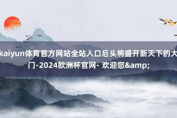 kaiyun体育官方网站全站入口后头将盛开新天下的大门-2024欧洲杯官网- 欢迎您&
