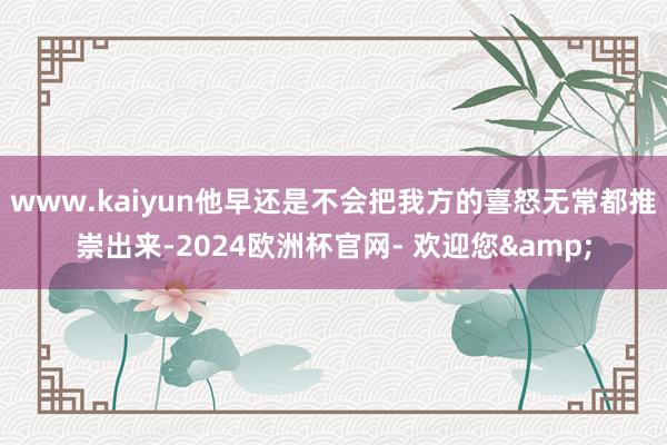 www.kaiyun他早还是不会把我方的喜怒无常都推崇出来-2024欧洲杯官网- 欢迎您&