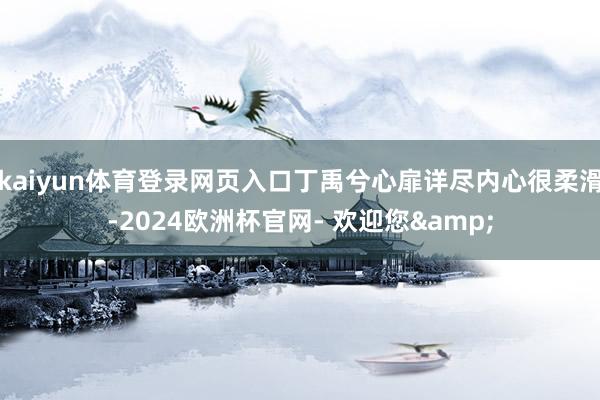 kaiyun体育登录网页入口丁禹兮心扉详尽内心很柔滑-2024欧洲杯官网- 欢迎您&