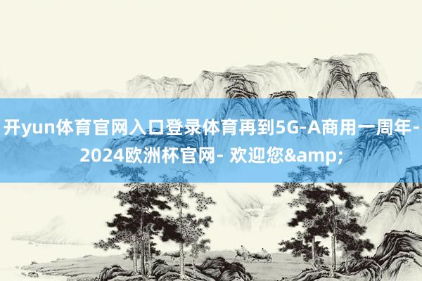 开yun体育官网入口登录体育再到5G-A商用一周年-2024欧洲杯官网- 欢迎您&