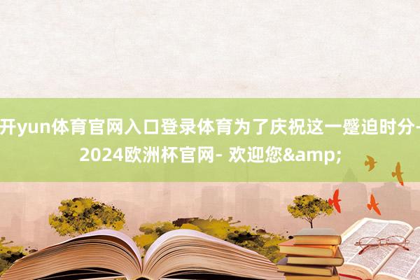 开yun体育官网入口登录体育为了庆祝这一蹙迫时分-2024欧洲杯官网- 欢迎您&