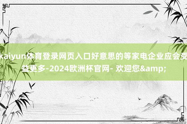 kaiyun体育登录网页入口好意思的等家电企业应会受益更多-2024欧洲杯官网- 欢迎您&