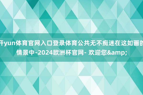 开yun体育官网入口登录体育公共无不痴迷在这如画的情景中-2024欧洲杯官网- 欢迎您&