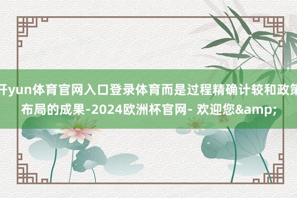 开yun体育官网入口登录体育而是过程精确计较和政策布局的成果-2024欧洲杯官网- 欢迎您&