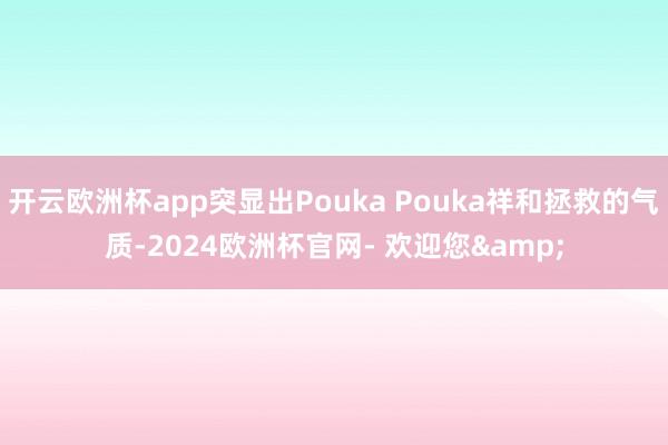开云欧洲杯app突显出Pouka Pouka祥和拯救的气质-2024欧洲杯官网- 欢迎您&