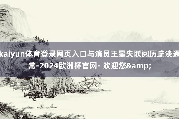 kaiyun体育登录网页入口与演员王星失联阅历疏淡通常-2024欧洲杯官网- 欢迎您&