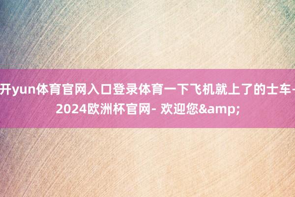 开yun体育官网入口登录体育一下飞机就上了的士车-2024欧洲杯官网- 欢迎您&