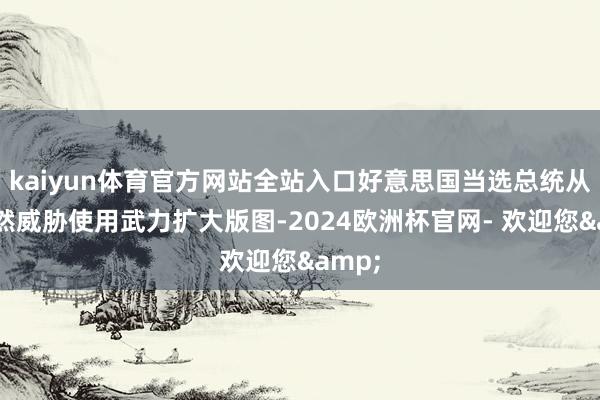 kaiyun体育官方网站全站入口好意思国当选总统从未公然威胁使用武力扩大版图-2024欧洲杯官网- 欢迎您&