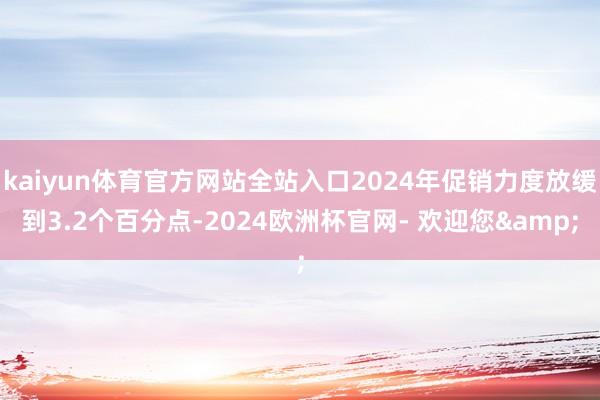 kaiyun体育官方网站全站入口2024年促销力度放缓到3.2个百分点-2024欧洲杯官网- 欢迎您&