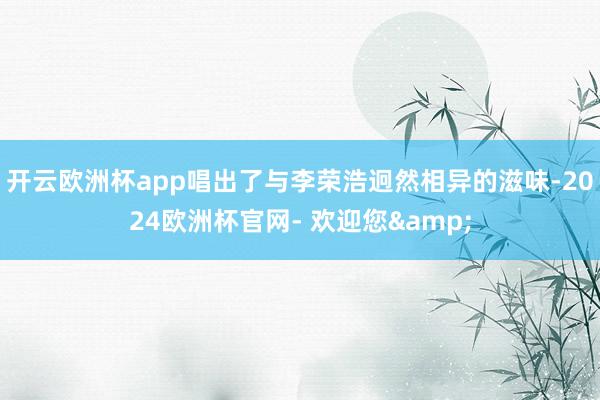 开云欧洲杯app唱出了与李荣浩迥然相异的滋味-2024欧洲杯官网- 欢迎您&