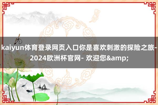 kaiyun体育登录网页入口你是喜欢刺激的探险之旅-2024欧洲杯官网- 欢迎您&