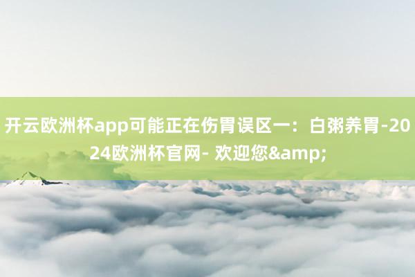 开云欧洲杯app可能正在伤胃误区一：白粥养胃-2024欧洲杯官网- 欢迎您&