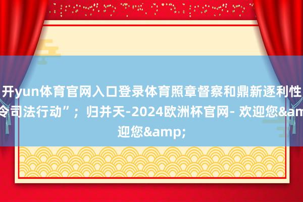 开yun体育官网入口登录体育照章督察和鼎新逐利性功令司法行动”；归并天-2024欧洲杯官网- 欢迎您&