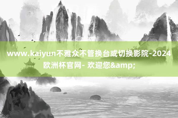 www.kaiyun不雅众不管换台或切换影院-2024欧洲杯官网- 欢迎您&