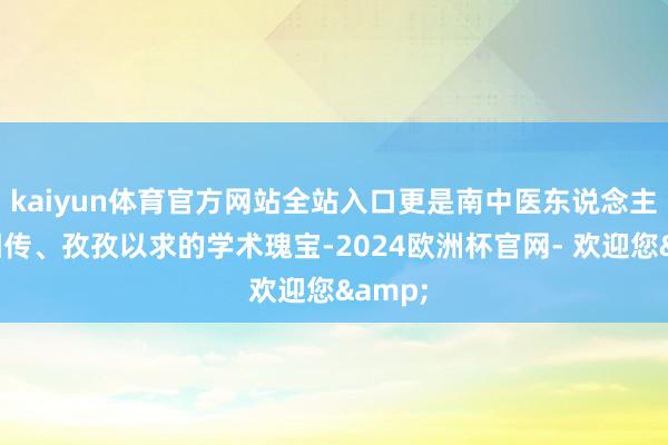 kaiyun体育官方网站全站入口更是南中医东说念主世代相传、孜孜以求的学术瑰宝-2024欧洲杯官网- 欢迎您&