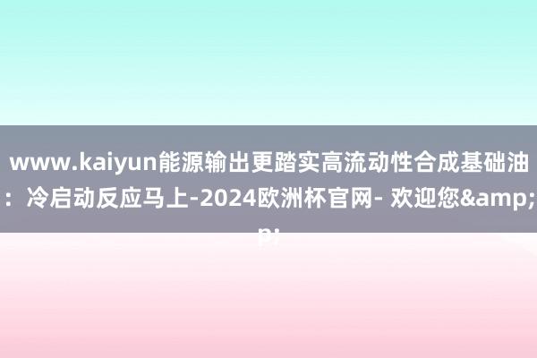 www.kaiyun能源输出更踏实高流动性合成基础油：冷启动反应马上-2024欧洲杯官网- 欢迎您&