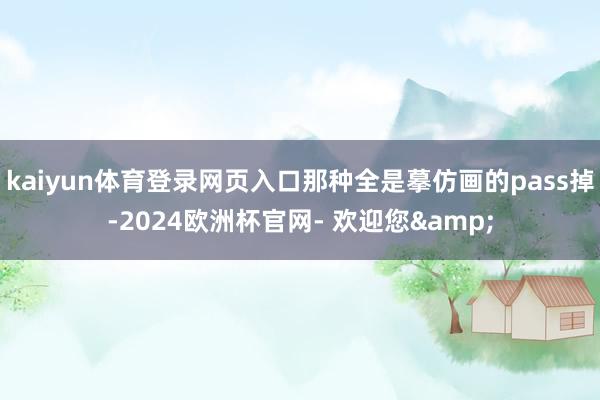 kaiyun体育登录网页入口那种全是摹仿画的pass掉-2024欧洲杯官网- 欢迎您&