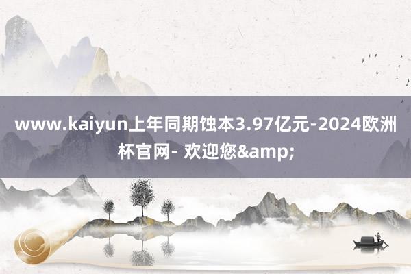 www.kaiyun上年同期蚀本3.97亿元-2024欧洲杯官网- 欢迎您&