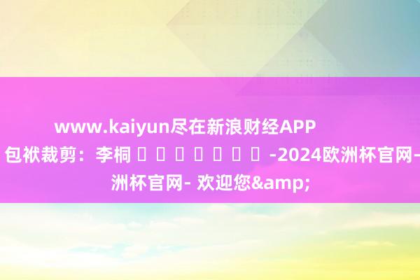 www.kaiyun尽在新浪财经APP            						包袱裁剪：李桐 							-2024欧洲杯官网- 欢迎您&