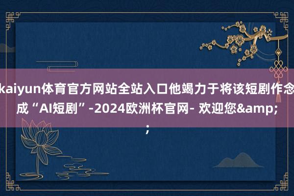 kaiyun体育官方网站全站入口他竭力于将该短剧作念成“AI短剧”-2024欧洲杯官网- 欢迎您&