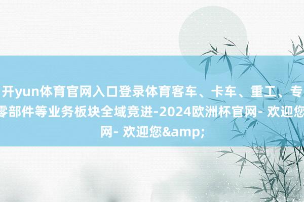 开yun体育官网入口登录体育客车、卡车、重工、专用车、零部件等业务板块全域竞进-2024欧洲杯官网- 欢迎您&