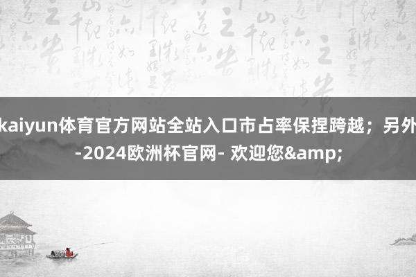 kaiyun体育官方网站全站入口市占率保捏跨越；另外-2024欧洲杯官网- 欢迎您&