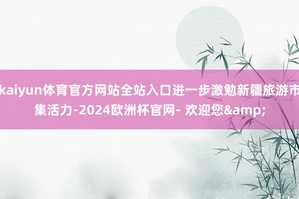 kaiyun体育官方网站全站入口进一步激勉新疆旅游市集活力-2024欧洲杯官网- 欢迎您&