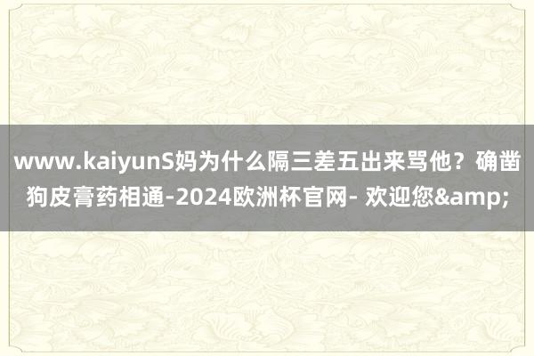 www.kaiyunS妈为什么隔三差五出来骂他？确凿狗皮膏药相通-2024欧洲杯官网- 欢迎您&
