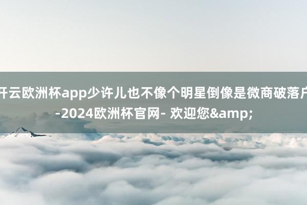 开云欧洲杯app少许儿也不像个明星倒像是微商破落户-2024欧洲杯官网- 欢迎您&