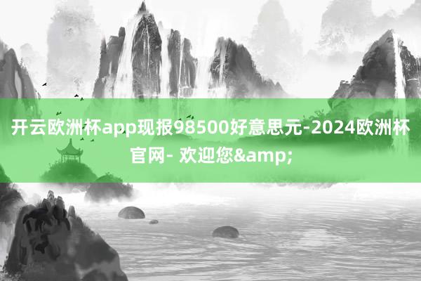 开云欧洲杯app现报98500好意思元-2024欧洲杯官网- 欢迎您&