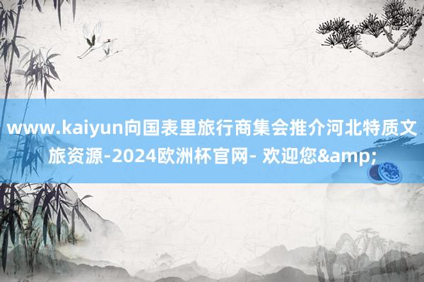 www.kaiyun向国表里旅行商集会推介河北特质文旅资源-2024欧洲杯官网- 欢迎您&