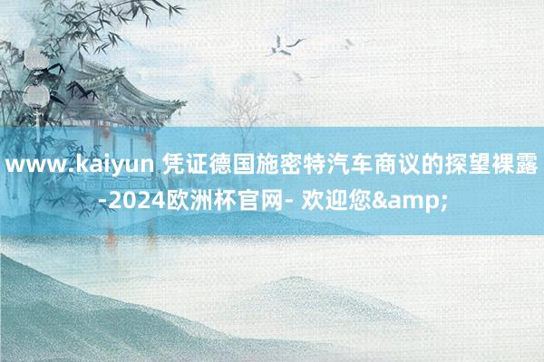 www.kaiyun 凭证德国施密特汽车商议的探望裸露-2024欧洲杯官网- 欢迎您&