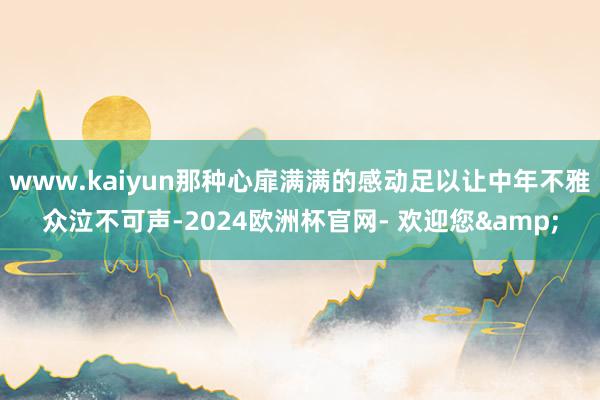 www.kaiyun那种心扉满满的感动足以让中年不雅众泣不可声-2024欧洲杯官网- 欢迎您&