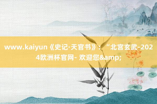 www.kaiyun《史记·天官书》：“北宫玄武-2024欧洲杯官网- 欢迎您&