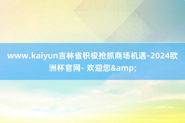 www.kaiyun吉林省积极抢抓商场机遇-2024欧洲杯官网- 欢迎您&
