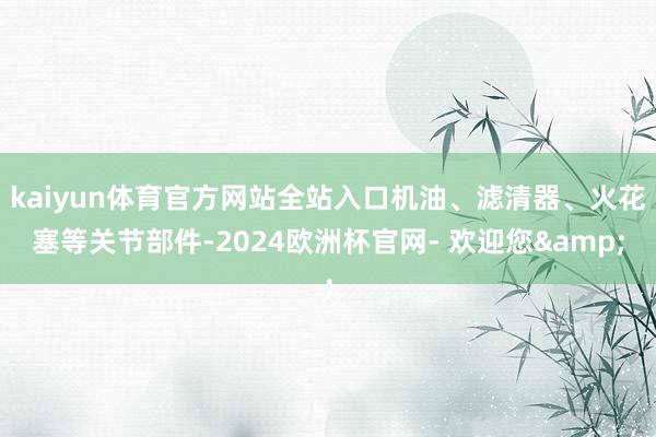 kaiyun体育官方网站全站入口机油、滤清器、火花塞等关节部件-2024欧洲杯官网- 欢迎您&