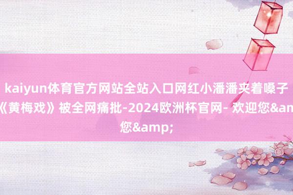 kaiyun体育官方网站全站入口网红小潘潘夹着嗓子唱《黄梅戏》被全网痛批-2024欧洲杯官网- 欢迎您&