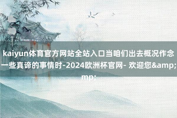 kaiyun体育官方网站全站入口当咱们出去概况作念一些真谛的事情时-2024欧洲杯官网- 欢迎您&