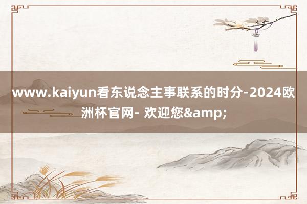 www.kaiyun看东说念主事联系的时分-2024欧洲杯官网- 欢迎您&
