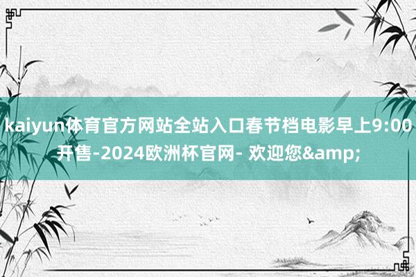 kaiyun体育官方网站全站入口春节档电影早上9:00开售-2024欧洲杯官网- 欢迎您&