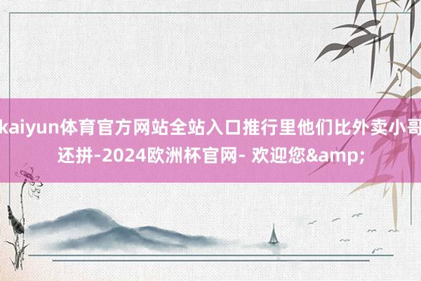 kaiyun体育官方网站全站入口推行里他们比外卖小哥还拼-2024欧洲杯官网- 欢迎您&