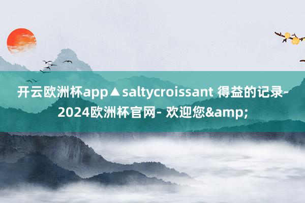 开云欧洲杯app▲saltycroissant 得益的记录-2024欧洲杯官网- 欢迎您&