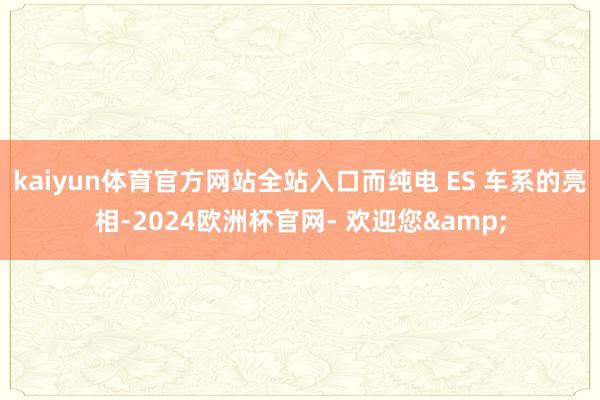 kaiyun体育官方网站全站入口而纯电 ES 车系的亮相-2024欧洲杯官网- 欢迎您&