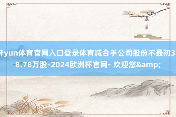 开yun体育官网入口登录体育减合手公司股份不最初308.78万股-2024欧洲杯官网- 欢迎您&