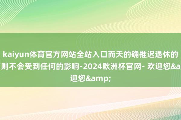 kaiyun体育官方网站全站入口而天的确推迟退休的手艺则不会受到任何的影响-2024欧洲杯官网- 欢迎您&