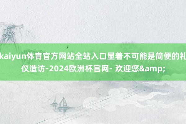 kaiyun体育官方网站全站入口显着不可能是简便的礼仪造访-2024欧洲杯官网- 欢迎您&